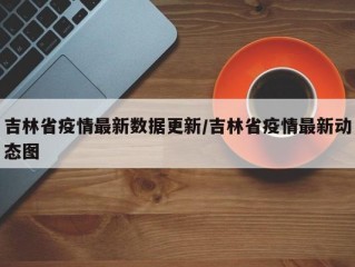 吉林省疫情最新数据更新/吉林省疫情最新动态图