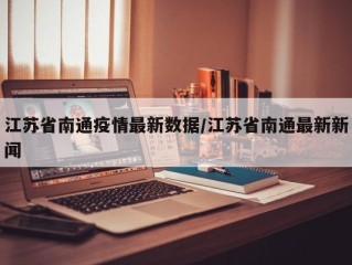 江苏省南通疫情最新数据/江苏省南通最新新闻