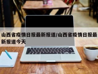 山西省疫情日报最新报道/山西省疫情日报最新报道今天
