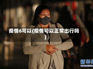 疫情6可以(疫情可以正常出行吗)