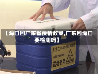 【海口回广东省疫情政策,广东回海口要检测吗】