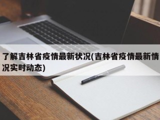 了解吉林省疫情最新状况(吉林省疫情最新情况实时动态)