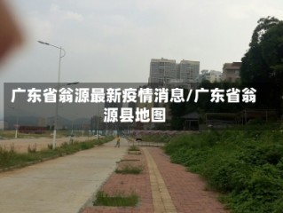 广东省翁源最新疫情消息/广东省翁源县地图