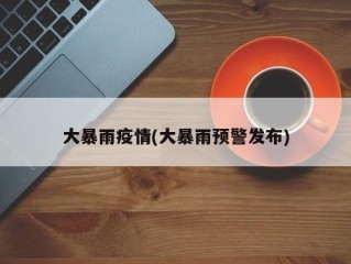 大暴雨疫情(大暴雨预警发布)