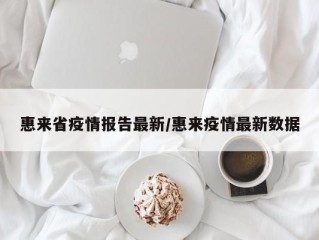 惠来省疫情报告最新/惠来疫情最新数据