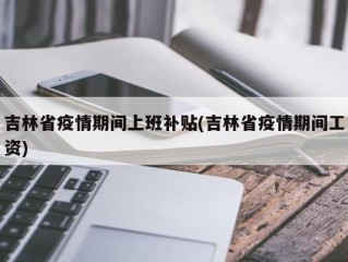 吉林省疫情期间上班补贴(吉林省疫情期间工资)