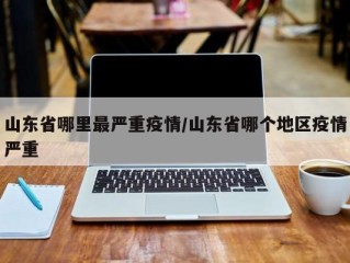 山东省哪里最严重疫情/山东省哪个地区疫情严重