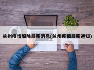 兰州疫情解除最新消息(兰州疫情最新通知)