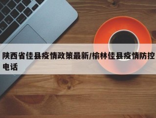 陕西省佳县疫情政策最新/榆林佳县疫情防控电话