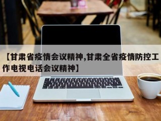 【甘肃省疫情会议精神,甘肃全省疫情防控工作电视电话会议精神】