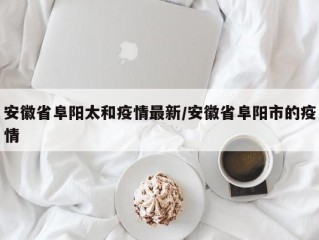 安徽省阜阳太和疫情最新/安徽省阜阳市的疫情