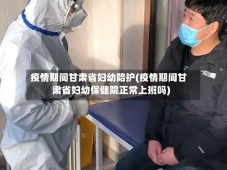 疫情期间甘肃省妇幼陪护(疫情期间甘肃省妇幼保健院正常上班吗)