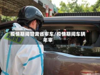 疫情期间甘肃省审车/疫情期间车辆年审