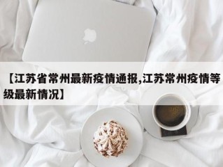 【江苏省常州最新疫情通报,江苏常州疫情等级最新情况】