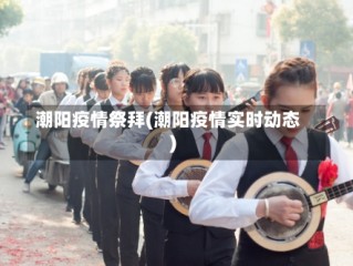 潮阳疫情祭拜(潮阳疫情实时动态)