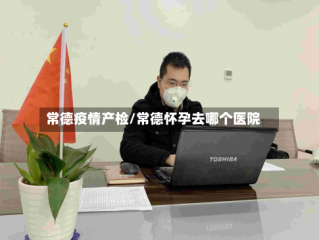 常德疫情产检/常德怀孕去哪个医院