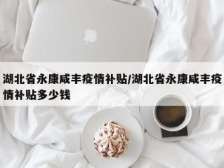 湖北省永康咸丰疫情补贴/湖北省永康咸丰疫情补贴多少钱