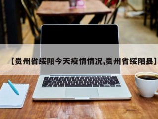 【贵州省绥阳今天疫情情况,贵州省绥阳县】
