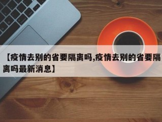 【疫情去别的省要隔离吗,疫情去别的省要隔离吗最新消息】