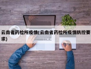 云南省药检所疫情(云南省药检所疫情防控要求)