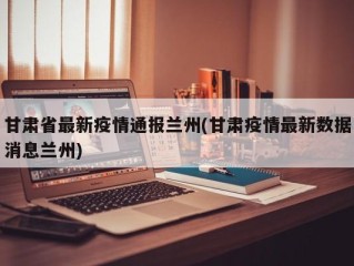 甘肃省最新疫情通报兰州(甘肃疫情最新数据消息兰州)