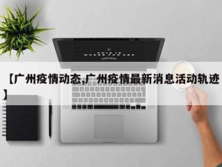【广州疫情动态,广州疫情最新消息活动轨迹】