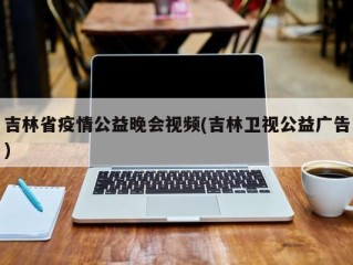 吉林省疫情公益晚会视频(吉林卫视公益广告)