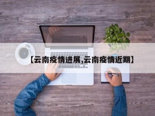 【云南疫情进展,云南疫情近期】