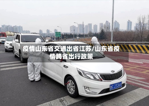 疫情山东省交通出省江苏/山东省疫情跨省出行政策-第1张图片