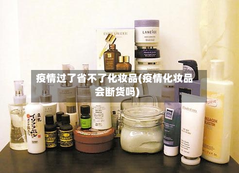 疫情过了省不了化妆品(疫情化妆品会断货吗)-第2张图片