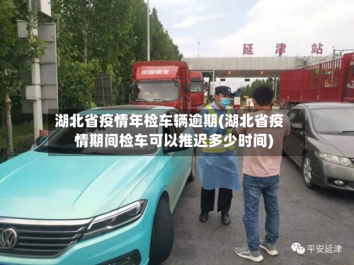 湖北省疫情年检车辆逾期(湖北省疫情期间检车可以推迟多少时间)-第1张图片