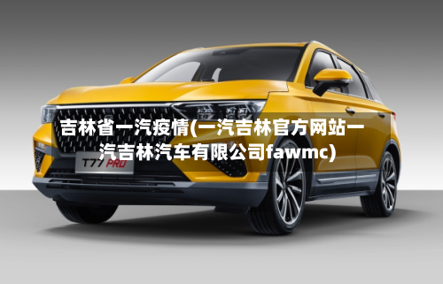 吉林省一汽疫情(一汽吉林官方网站一汽吉林汽车有限公司fawmc)-第1张图片