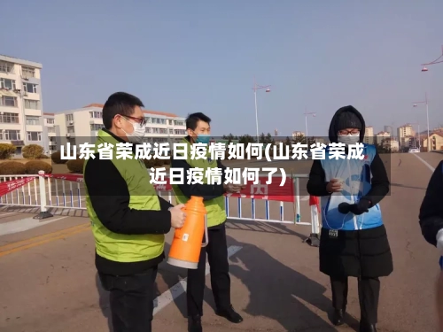 山东省荣成近日疫情如何(山东省荣成近日疫情如何了)-第1张图片