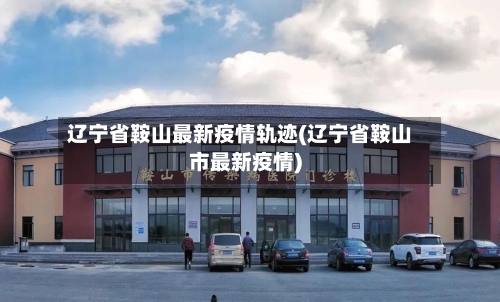 辽宁省鞍山最新疫情轨迹(辽宁省鞍山市最新疫情)-第2张图片
