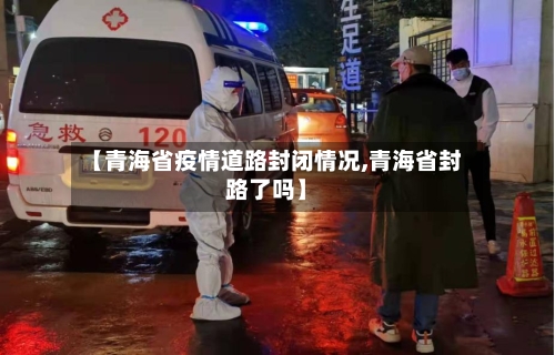 【青海省疫情道路封闭情况,青海省封路了吗】-第2张图片