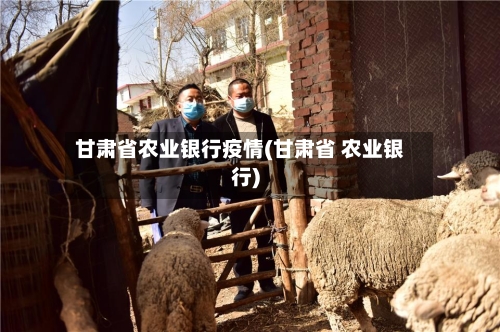 甘肃省农业银行疫情(甘肃省 农业银行)-第3张图片