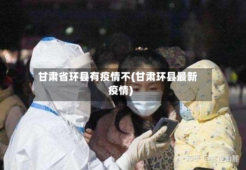 甘肃省环县有疫情不(甘肃环县最新疫情)-第1张图片