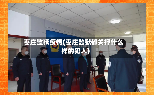 枣庄监狱疫情(枣庄监狱都关押什么样的犯人)-第1张图片