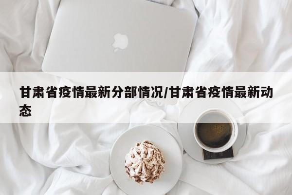 甘肃省疫情最新分部情况/甘肃省疫情最新动态