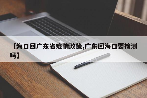 【海口回广东省疫情政策,广东回海口要检测吗】