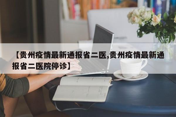 【贵州疫情最新通报省二医,贵州疫情最新通报省二医院停诊】