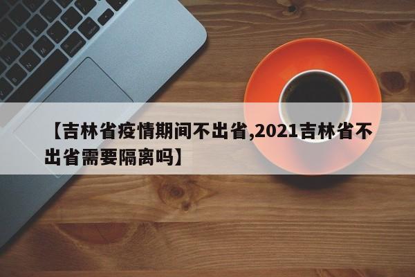 【吉林省疫情期间不出省,2021吉林省不出省需要隔离吗】
