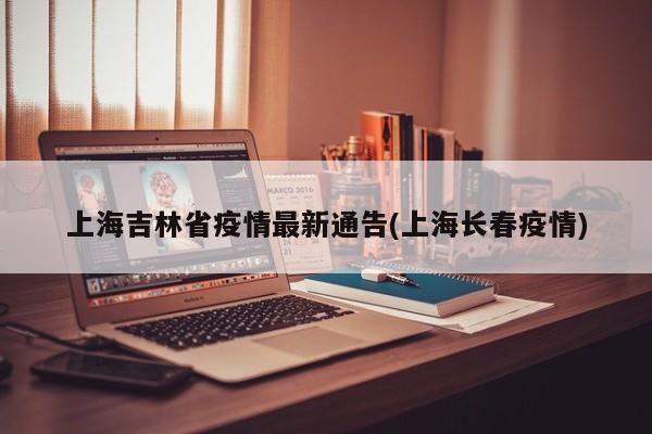 上海吉林省疫情最新通告(上海长春疫情)
