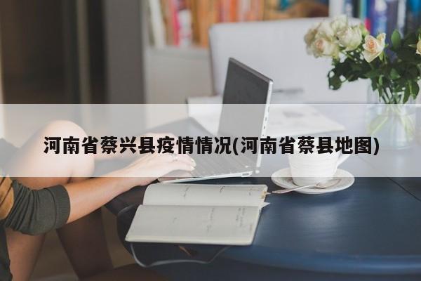 河南省蔡兴县疫情情况(河南省蔡县地图)