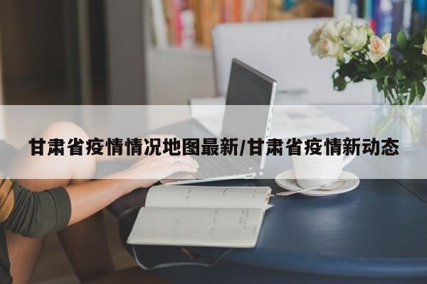 甘肃省疫情情况地图最新/甘肃省疫情新动态