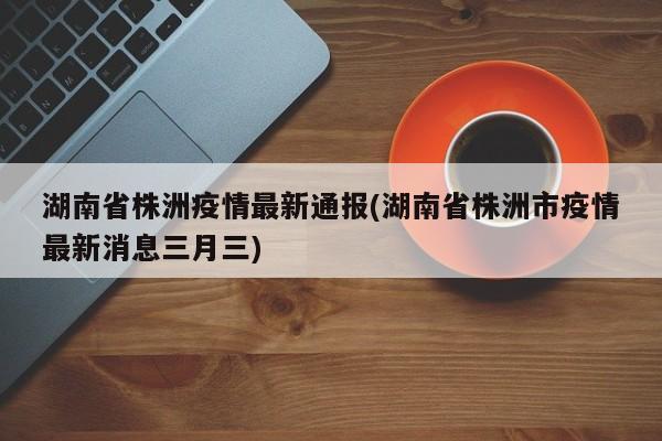 湖南省株洲疫情最新通报(湖南省株洲市疫情最新消息三月三)