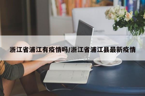 浙江省浦江有疫情吗/浙江省浦江县最新疫情