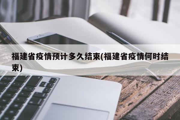 福建省疫情预计多久结束(福建省疫情何时结束)