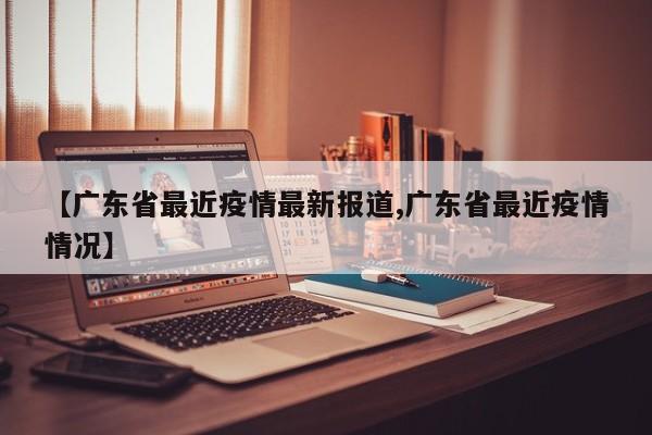 【广东省最近疫情最新报道,广东省最近疫情情况】