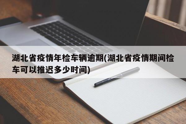 湖北省疫情年检车辆逾期(湖北省疫情期间检车可以推迟多少时间)